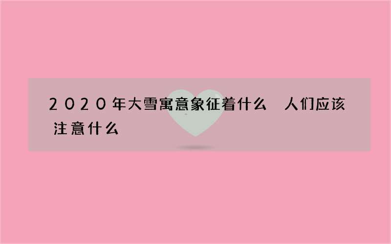 2020年大雪寓意象征着什么 人们应该注意什么